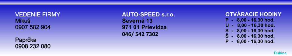 OTVRACIE HODINYP  -   8,00 - 16,30 hod.U  -   8,00 - 16,30 hod.S  -   8,00 - 16,30 hod.  -   8,00 - 16,30 hod.P  -   8,00 - 16,30 hod. VEDENIE FIRMY Miku0907 582 904 Paprka0908 232 080 AUTO-SPEED s.r.o. Severn 13 971 01 Prievidza 046/ 542 7302  Dubina