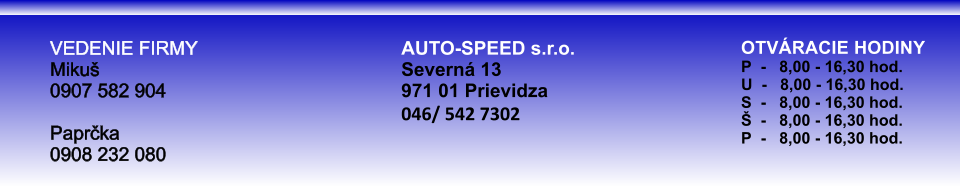 OTVRACIE HODINYP  -   8,00 - 16,30 hod.U  -   8,00 - 16,30 hod.S  -   8,00 - 16,30 hod.  -   8,00 - 16,30 hod.P  -   8,00 - 16,30 hod. VEDENIE FIRMY Miku0907 582 904 Paprka0908 232 080 AUTO-SPEED s.r.o. Severn 13 971 01 Prievidza 046/ 542 7302